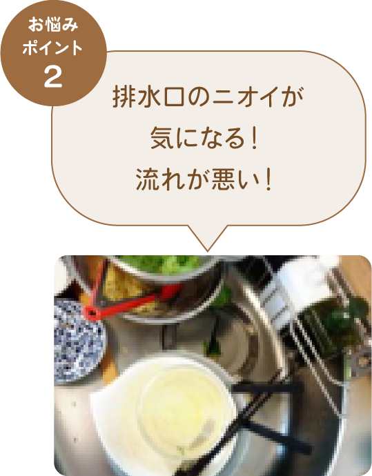 お悩みポイント2 排水口のニオイが気になる！流れが悪い！